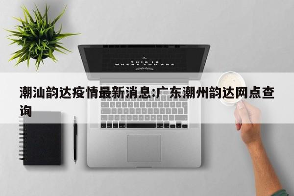 潮汕韵达疫情最新消息:广东潮州韵达网点查询