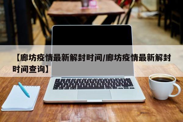 【廊坊疫情最新解封时间/廊坊疫情最新解封时间查询】
