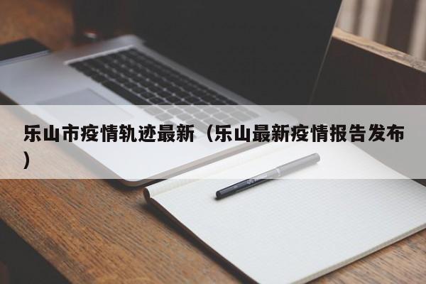 乐山市疫情轨迹最新(乐山最新疫情报告发布)