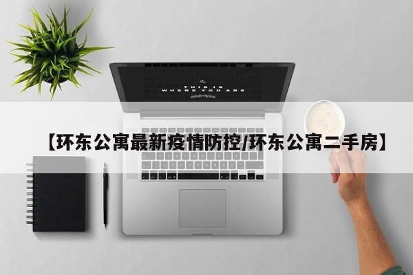【环东公寓最新疫情防控/环东公寓二手房】