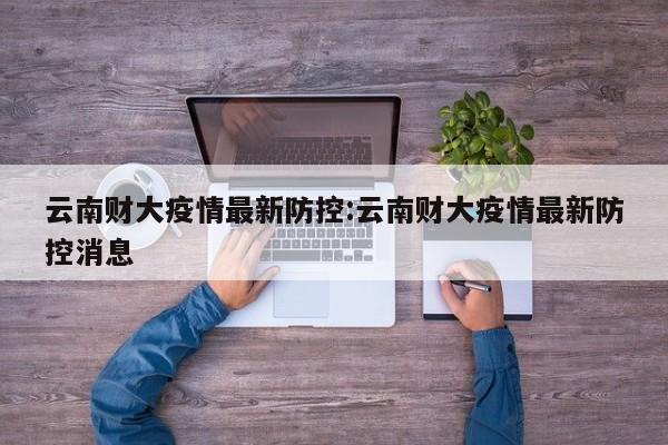 云南财大疫情最新防控:云南财大疫情最新防控消息