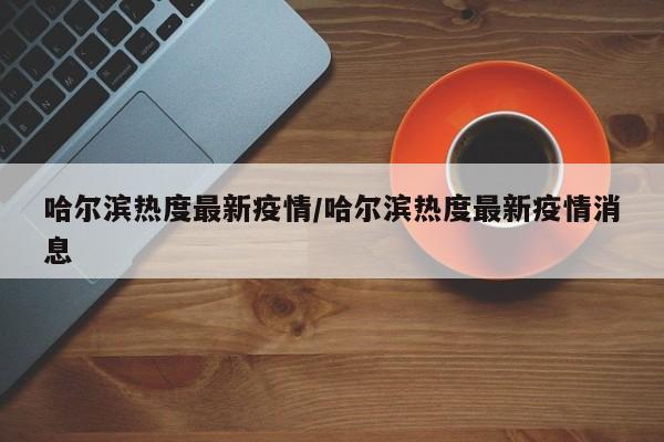 哈尔滨热度最新疫情/哈尔滨热度最新疫情消息