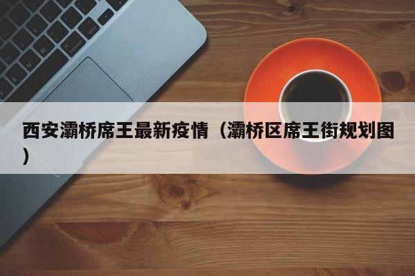 西安灞桥席王最新疫情(灞桥区席王街规划图)