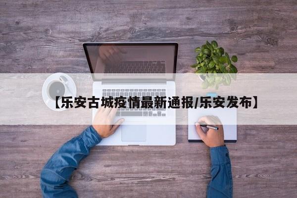 【乐安古城疫情最新通报/乐安发布】