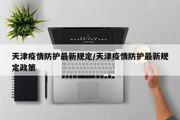 天津疫情防护最新规定/天津疫情防护最新规定政策