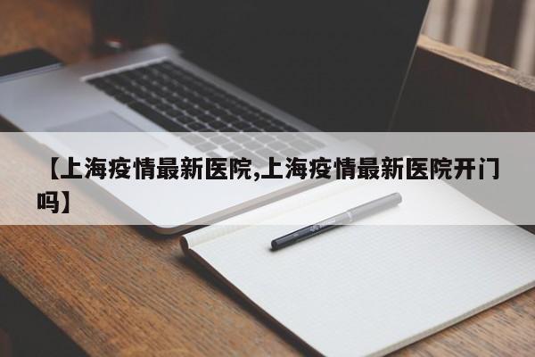 【上海疫情最新医院,上海疫情最新医院开门吗】