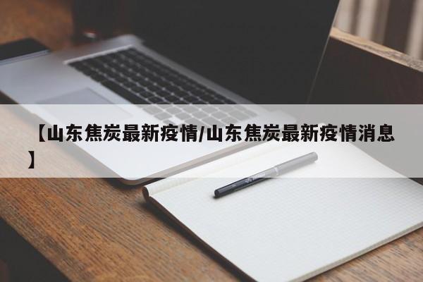【山东焦炭最新疫情/山东焦炭最新疫情消息】