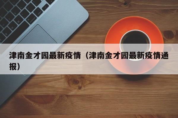 津南金才园最新疫情(津南金才园最新疫情通报)