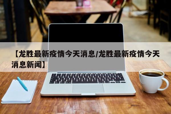 【龙胜最新疫情今天消息/龙胜最新疫情今天消息新闻】