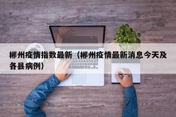 郴州疫情指数最新(郴州疫情最新消息今天及各县病例)