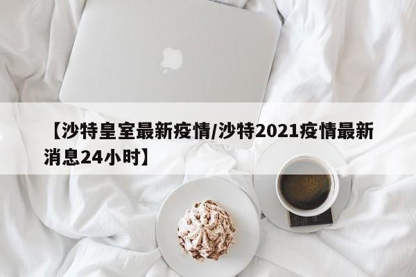 【沙特皇室最新疫情/沙特2021疫情最新消息24小时】