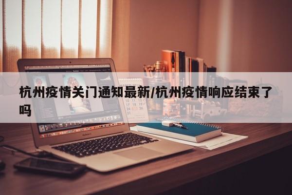 杭州疫情关门通知最新/杭州疫情响应结束了吗