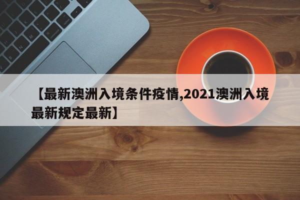 【最新澳洲入境条件疫情,2021澳洲入境最新规定最新】
