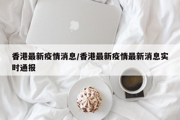 香港最新疫情消息/香港最新疫情最新消息实时通报