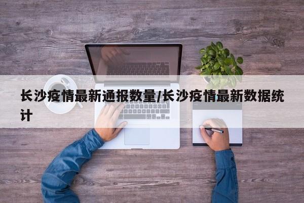 长沙疫情最新通报数量/长沙疫情最新数据统计