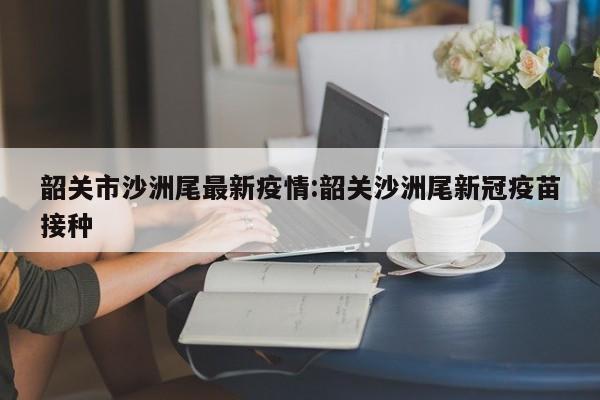 韶关市沙洲尾最新疫情:韶关沙洲尾新冠疫苗接种