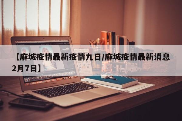 【麻城疫情最新疫情九日/麻城疫情最新消息2月7日】