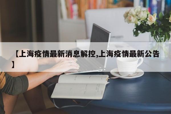 【上海疫情最新消息解控,上海疫情最新公告】