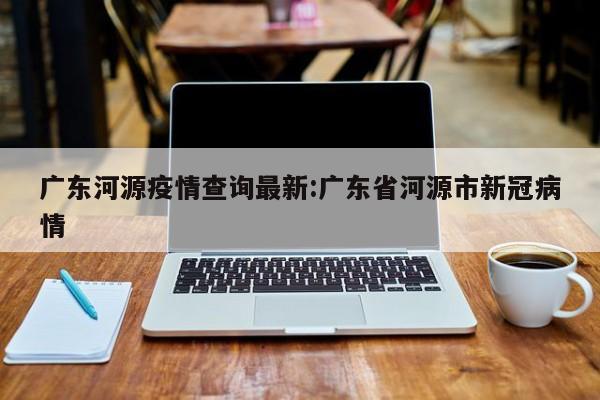 广东河源疫情查询最新:广东省河源市新冠病情