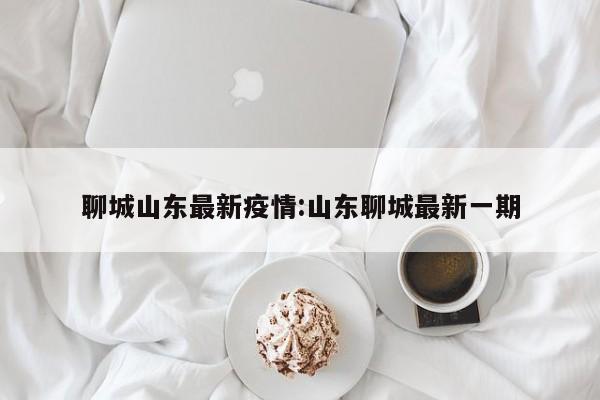 聊城山东最新疫情:山东聊城最新一期